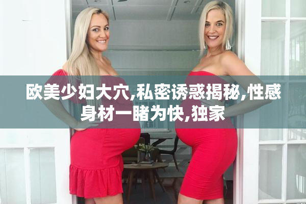 欧美少妇大穴,私密诱惑揭秘,性感身材一睹为快,独家