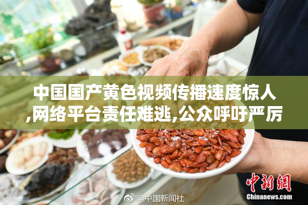 中国国产黄色视频传播速度惊人,网络平台责任难逃,公众呼吁严厉