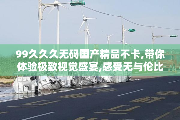 99久久久无码国产精品不卡,带你体验极致视觉盛宴,感受无与伦比的