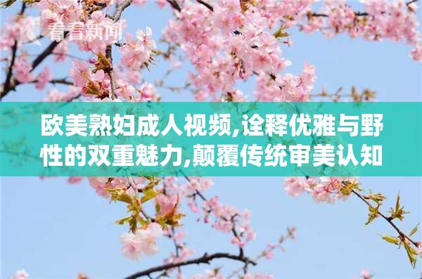 欧美熟妇成人视频,诠释优雅与野性的双重魅力,颠覆传统审美认知