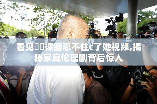 看见妺妺裸睡忍不住c了她视频,揭秘家庭伦理剧背后惊人