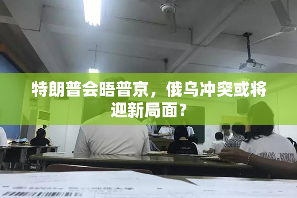 特朗普会晤普京，俄乌冲突或将迎新局面？