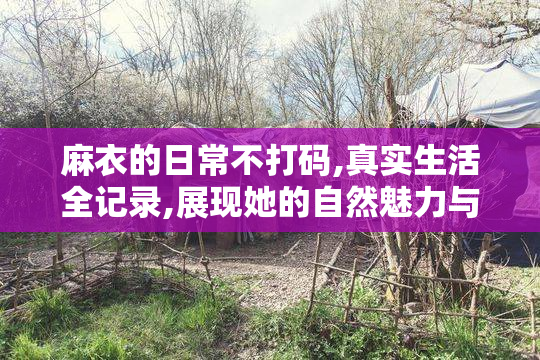麻衣的日常不打码,真实生活全记录,展现她的自然魅力与