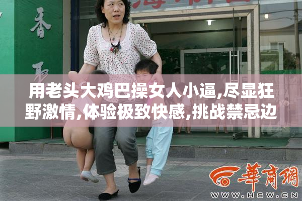 用老头大鸡巴操女人小逼,尽显狂野激情,体验极致快感,挑战禁忌边界