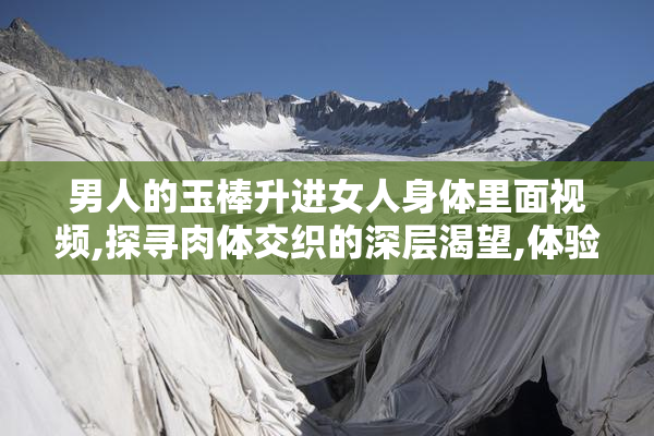 男人的玉棒升进女人身体里面视频,探寻肉体交织的深层渴望,体验
