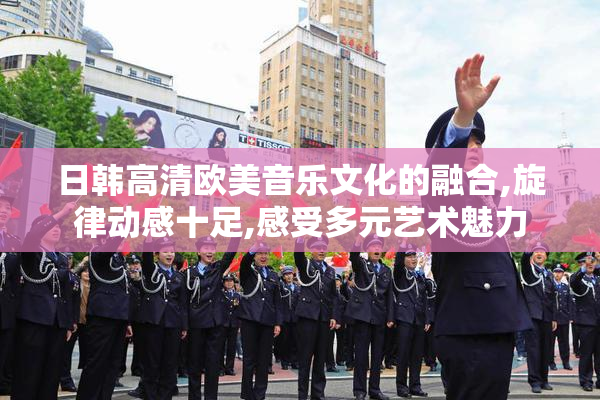 日韩高清欧美音乐文化的融合,旋律动感十足,感受多元艺术魅力