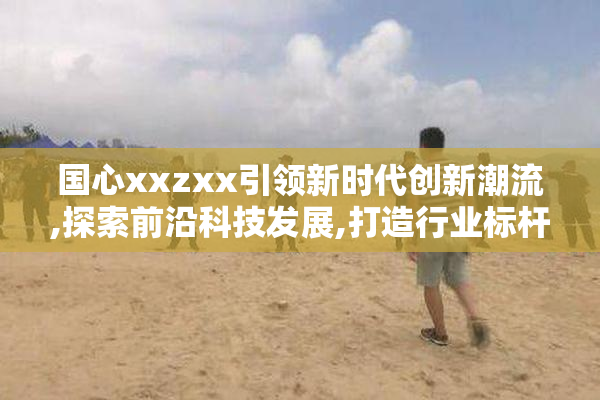 国心xxzxx引领新时代创新潮流,探索前沿科技发展,打造行业标杆品牌