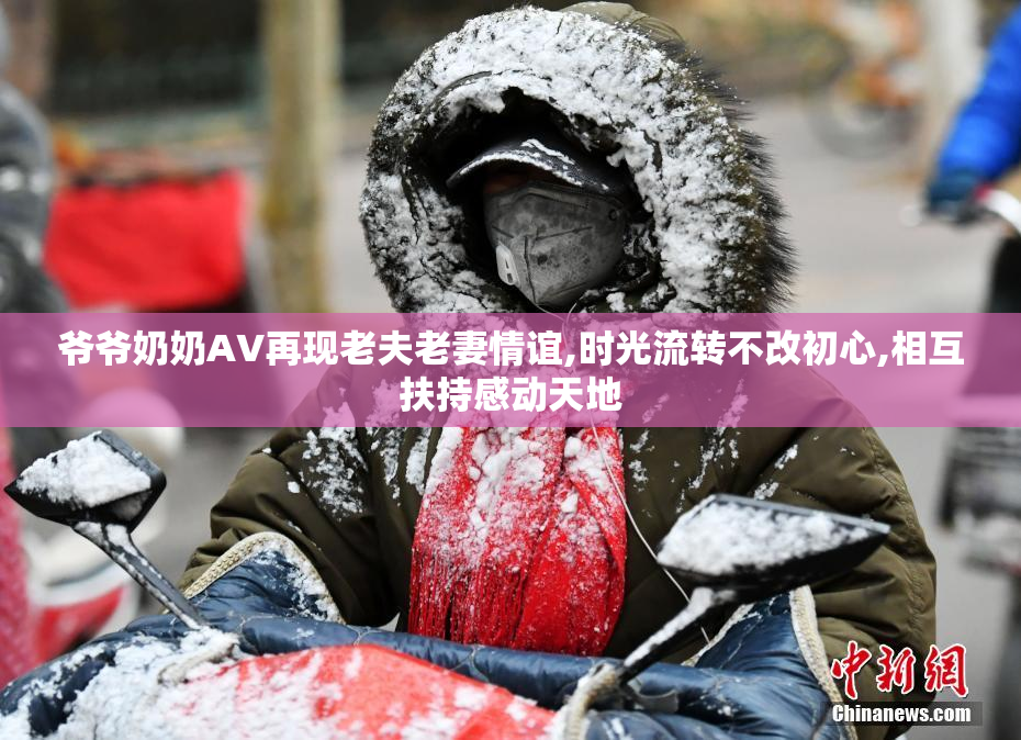 爷爷奶奶AV再现老夫老妻情谊,时光流转不改初心,相互扶持感动天地