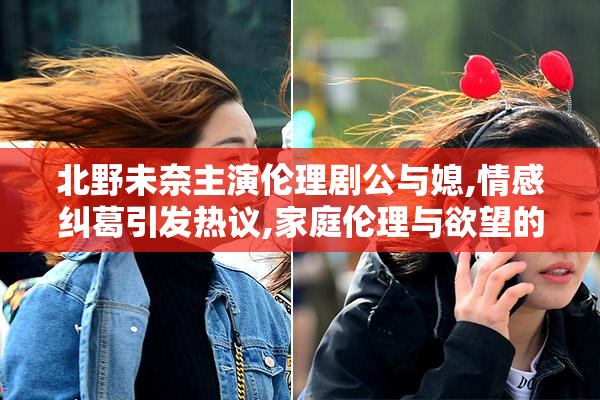 北野未奈主演伦理剧公与媳,情感纠葛引发热议,家庭伦理与欲望的
