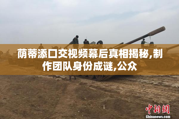 荫蒂添囗交视频幕后真相揭秘,制作团队身份成谜,公众