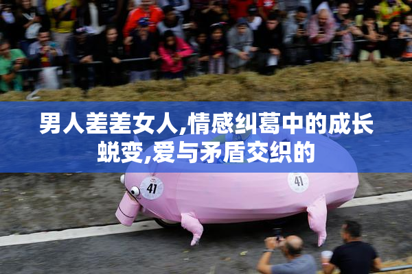 男人差差女人,情感纠葛中的成长蜕变,爱与矛盾交织的