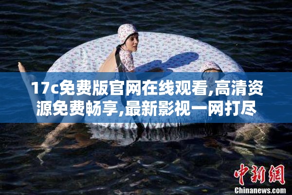 17c免费版官网在线观看,高清资源免费畅享,最新影视一网打尽