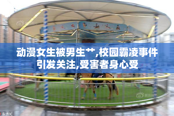 动漫女生被男生艹,校园霸凌事件引发关注,受害者身心受