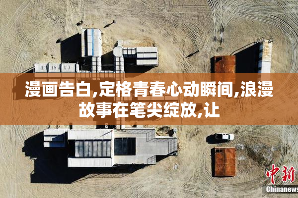 漫画告白,定格青春心动瞬间,浪漫故事在笔尖绽放,让