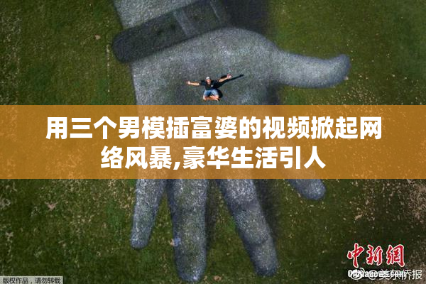 用三个男模插富婆的视频掀起网络风暴,豪华生活引人