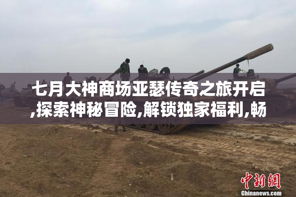 七月大神商场亚瑟传奇之旅开启,探索神秘冒险,解锁独家福利,畅享