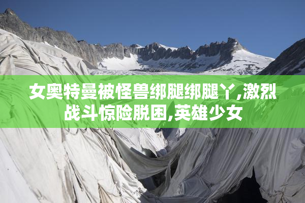 女奥特曼被怪兽绑腿绑腿丫,激烈战斗惊险脱困,英雄少女