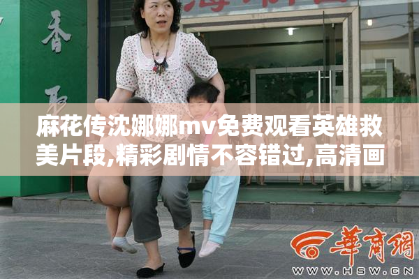 麻花传沈娜娜mv免费观看英雄救美片段,精彩剧情不容错过,高清画质
