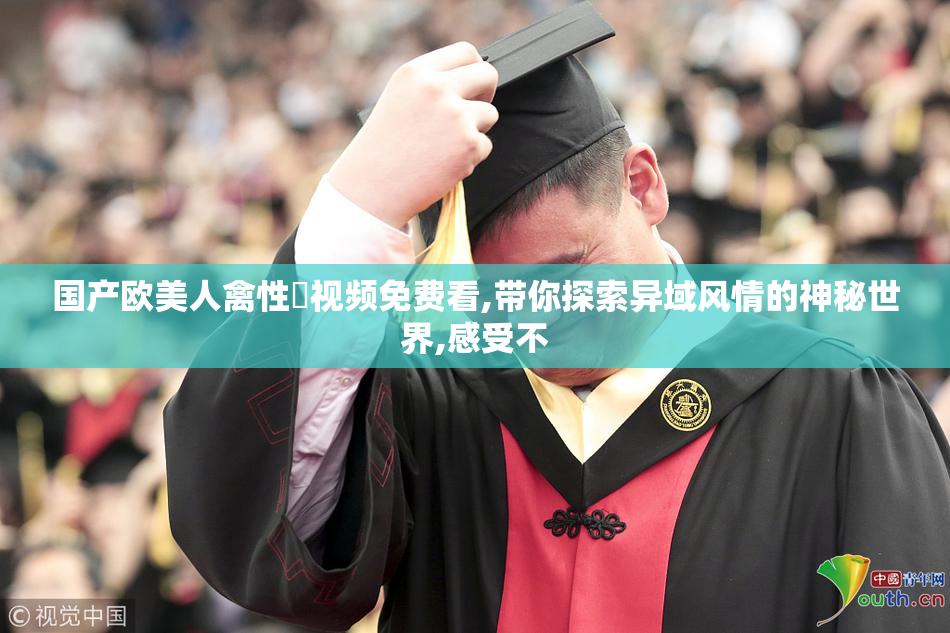国产欧美人禽性恔视频免费看,带你探索异域风情的神秘世界,感受不