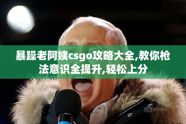 暴躁老阿姨csgo攻略大全,教你枪法意识全提升,轻松上分