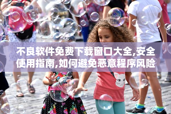 不良软件免费下载窗口大全,安全使用指南,如何避免恶意程序风险