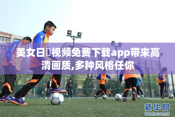 美女日屄视频免费下载app带来高清画质,多种风格任你
