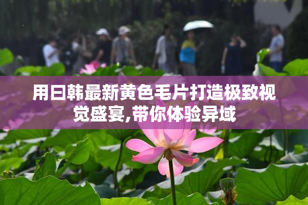 用曰韩最新黄色毛片打造极致视觉盛宴,带你体验异域