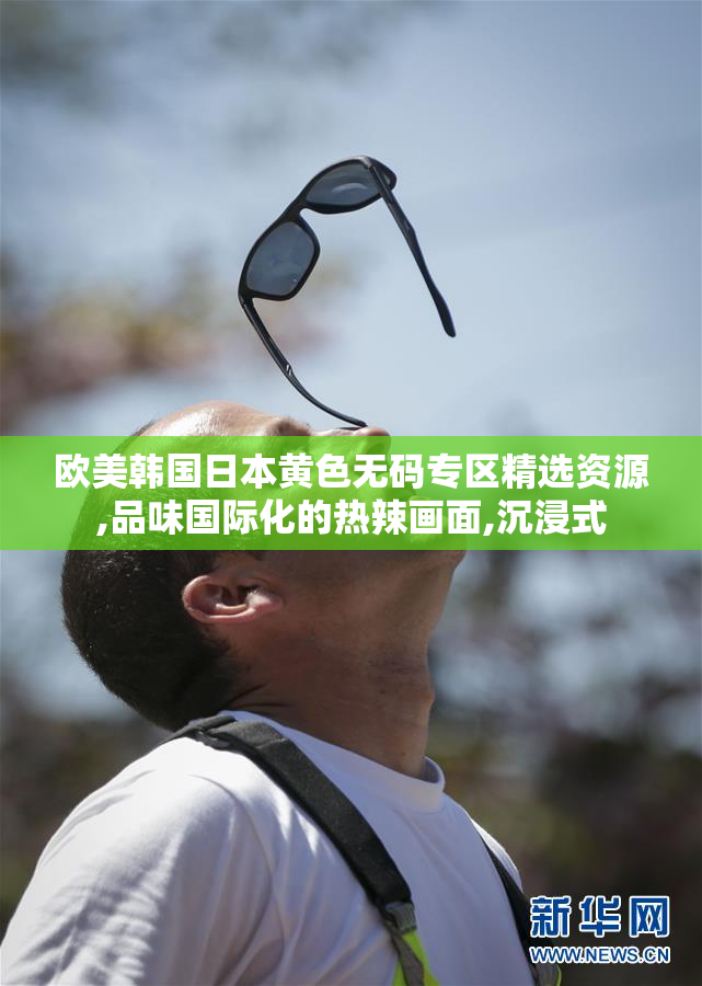 欧美韩国日本黄色无码专区精选资源,品味国际化的热辣画面,沉浸式