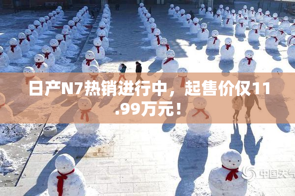 日产N7热销进行中，起售价仅11.99万元！