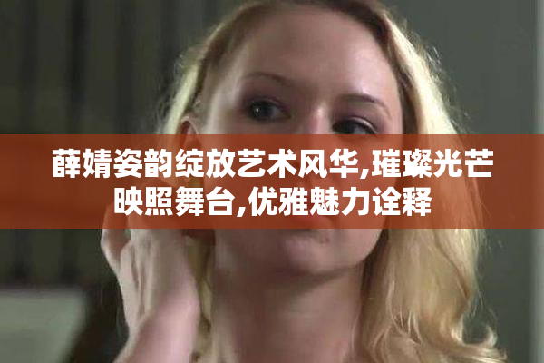薛婧姿韵绽放艺术风华,璀璨光芒映照舞台,优雅魅力诠释