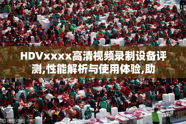 HDVxxxx高清视频录制设备评测,性能解析与使用体验,助