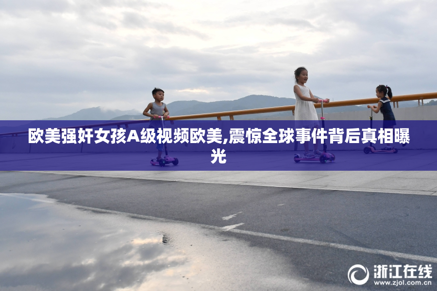 欧美强奸女孩A级视频欧美,震惊全球事件背后真相曝光
