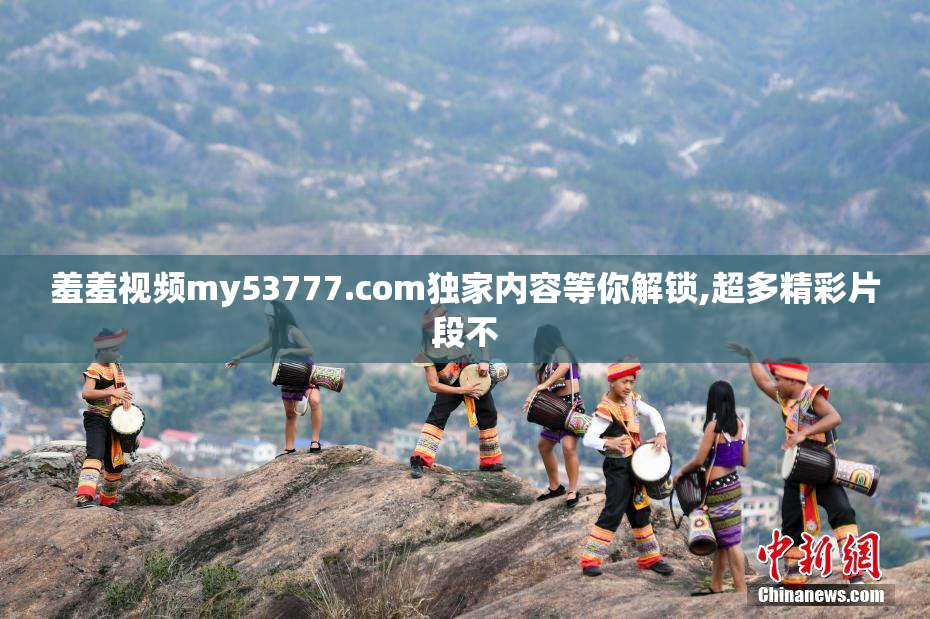 羞羞视频my53777.com独家内容等你解锁,超多精彩片段不