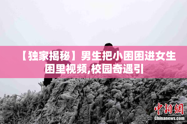 【独家揭秘】男生把小困困进女生困里视频,校园奇遇引