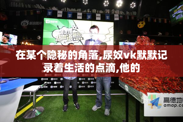 在某个隐秘的角落,尿奴vk默默记录着生活的点滴,他的