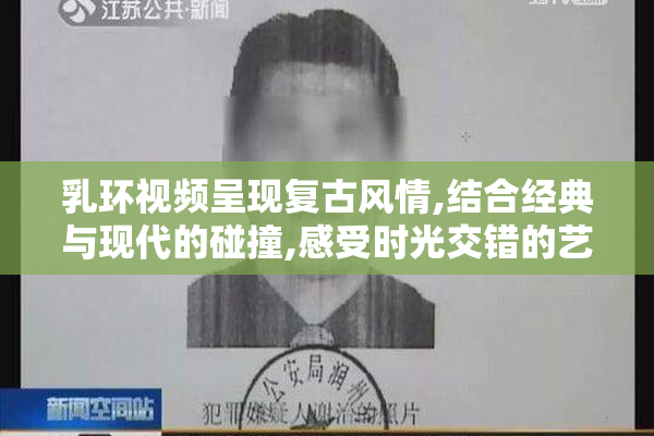 乳环视频呈现复古风情,结合经典与现代的碰撞,感受时光交错的艺术