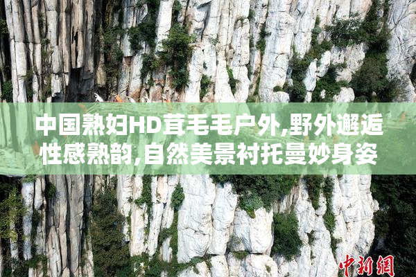 中国熟妇HD茸毛毛户外,野外邂逅性感熟韵,自然美景衬托曼妙身姿