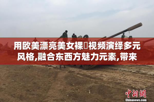 用欧美漂亮美女裸屄视频演绎多元风格,融合东西方魅力元素,带来