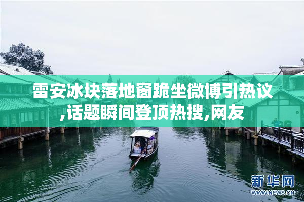雷安冰块落地窗跪坐微博引热议,话题瞬间登顶热搜,网友