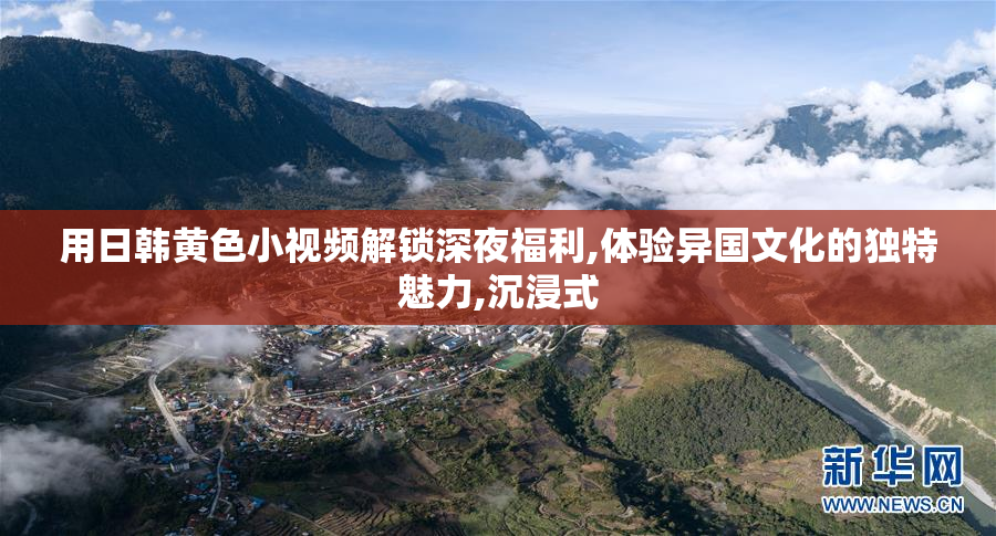 用日韩黄色小视频解锁深夜福利,体验异国文化的独特魅力,沉浸式