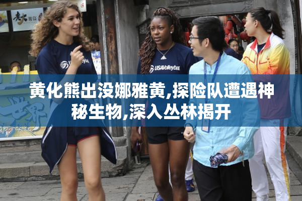 黄化熊出没娜雅黄,探险队遭遇神秘生物,深入丛林揭开