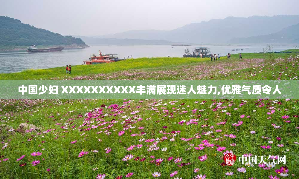 中国少妇 XXXXXXXXXX丰满展现迷人魅力,优雅气质令人