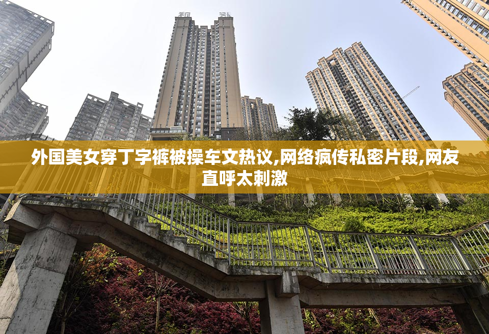 外国美女穿丁字裤被操车文热议,网络疯传私密片段,网友直呼太刺激