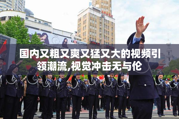 国内又粗又爽又猛又大的视频引领潮流,视觉冲击无与伦