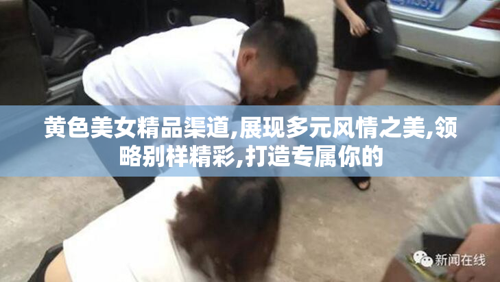黄色美女精品渠道,展现多元风情之美,领略别样精彩,打造专属你的