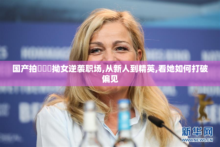 国产拍⭕⭕⭕拗女逆袭职场,从新人到精英,看她如何打破偏见