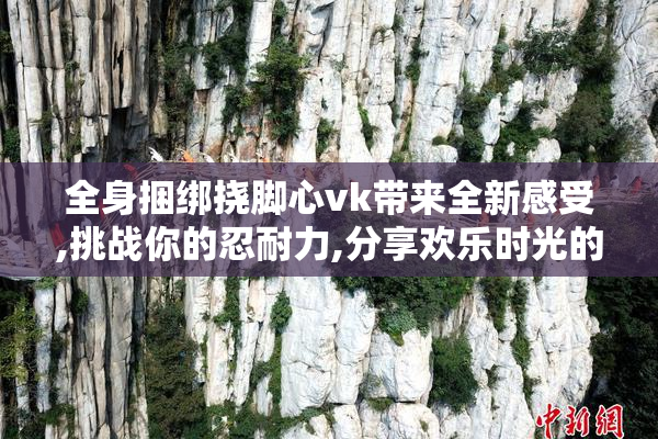 全身捆绑挠脚心vk带来全新感受,挑战你的忍耐力,分享欢乐时光的