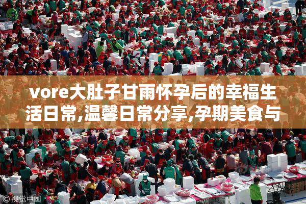 vore大肚子甘雨怀孕后的幸福生活日常,温馨日常分享,孕期美食与