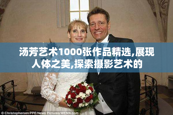 汤芳艺术1000张作品精选,展现人体之美,探索摄影艺术的