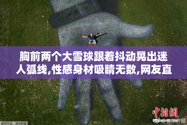 胸前两个大雪球跟着抖动晃出迷人弧线,性感身材吸睛无数,网友直呼